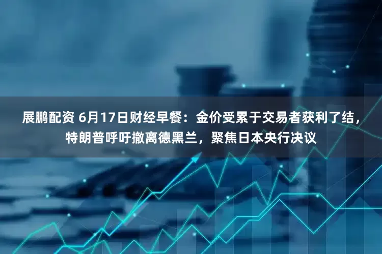 展鹏配资 6月17日财经早餐：金价受累于交易者获利了结，特朗普呼吁撤离德黑兰，聚焦日本央行决议