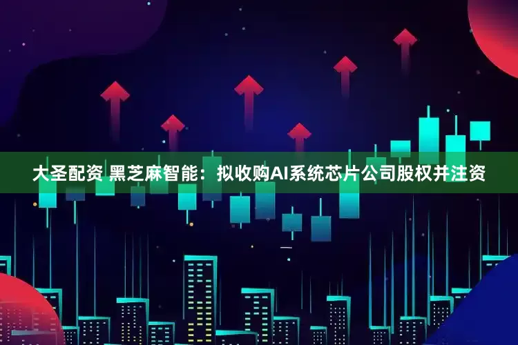 大圣配资 黑芝麻智能：拟收购AI系统芯片公司股权并注资