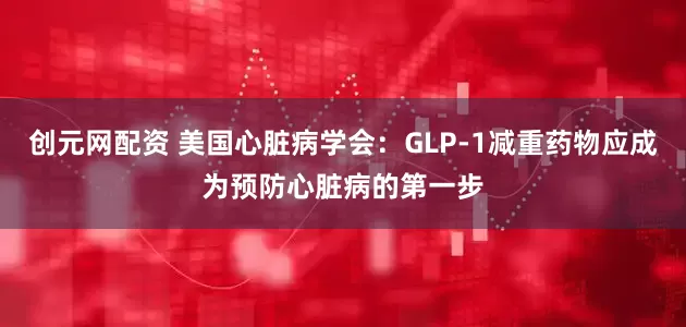 创元网配资 美国心脏病学会：GLP-1减重药物应成为预防心脏病的第一步