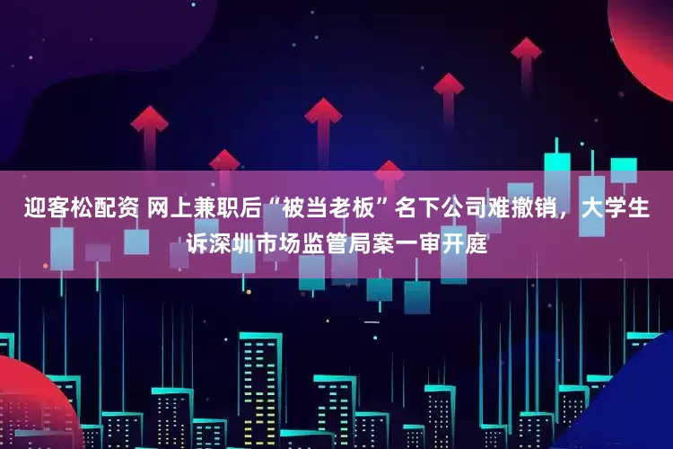迎客松配资 网上兼职后“被当老板”名下公司难撤销，大学生诉深圳市场监管局案一审开庭