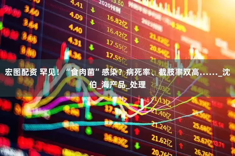 宏图配资 罕见！“食肉菌”感染？病死率、截肢率双高……_沈伯_海产品_处理