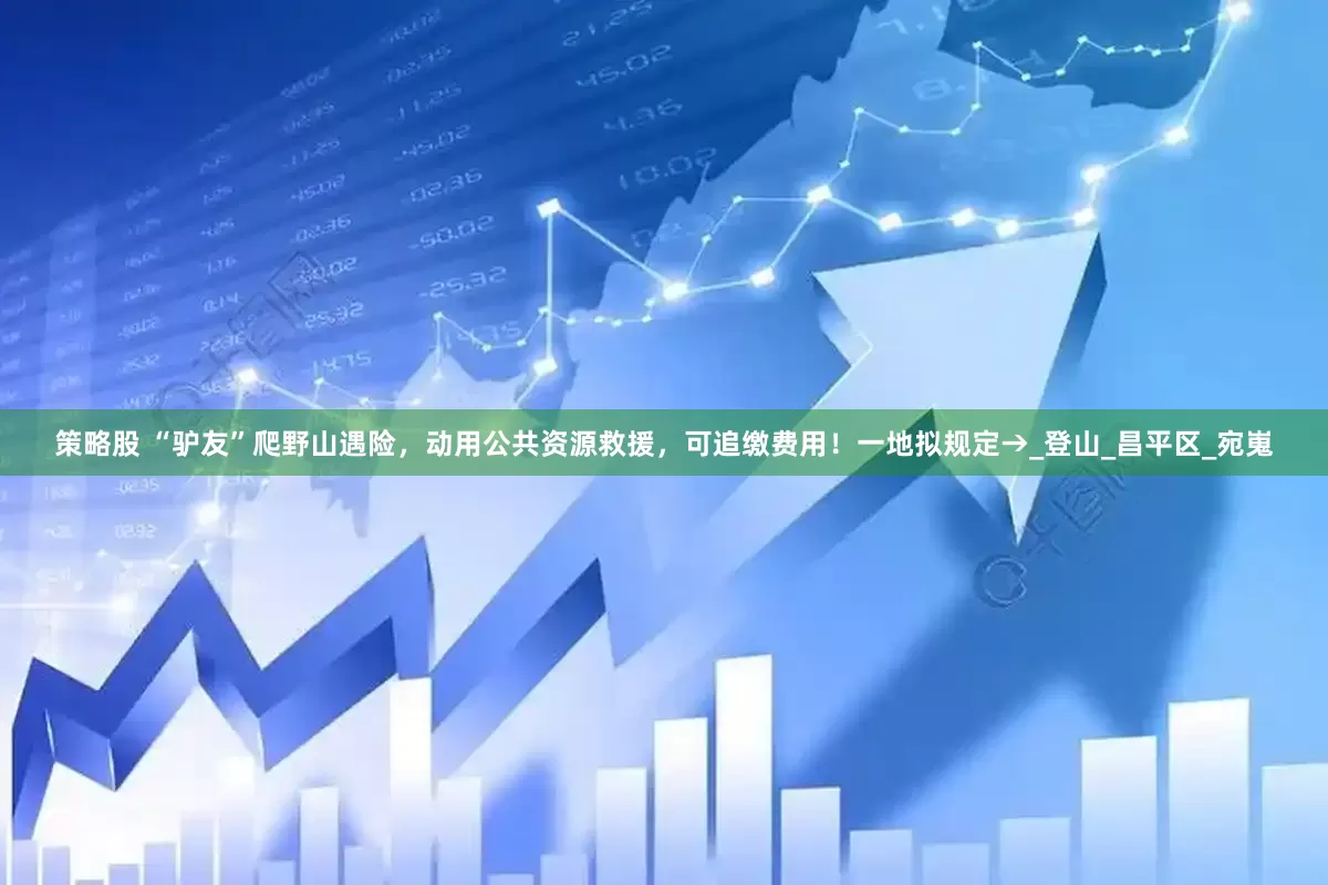 策略股 “驴友”爬野山遇险，动用公共资源救援，可追缴费用！一地拟规定→_登山_昌平区_宛嵬