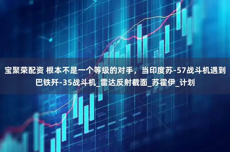 宝聚荣配资 根本不是一个等级的对手，当印度苏-57战斗机遇到巴铁歼-35战斗机_雷达反射截面_苏霍伊_计划