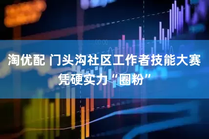 淘优配 门头沟社区工作者技能大赛凭硬实力“圈粉”