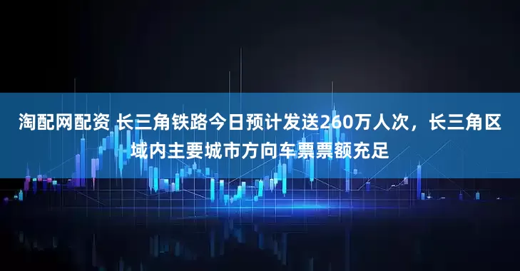淘配网配资 长三角铁路今日预计发送260万人次，长三角区域内主要城市方向车票票额充足