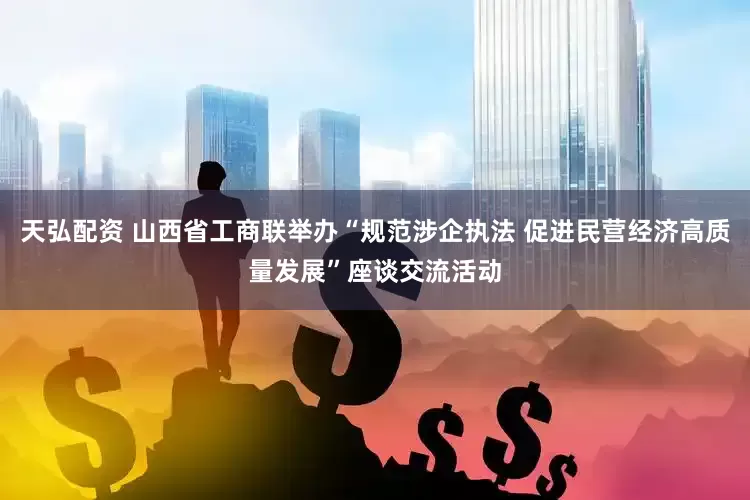 天弘配资 山西省工商联举办“规范涉企执法 促进民营经济高质量发展”座谈交流活动