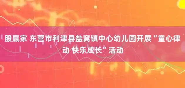 股赢家 东营市利津县盐窝镇中心幼儿园开展“童心律动 快乐成长”活动