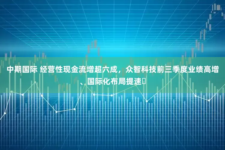 中期国际 经营性现金流增超六成，众智科技前三季度业绩高增、国际化布局提速​