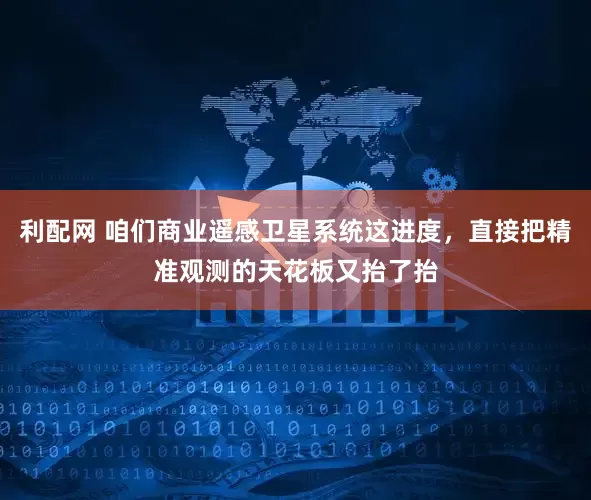 利配网 咱们商业遥感卫星系统这进度，直接把精准观测的天花板又抬了抬