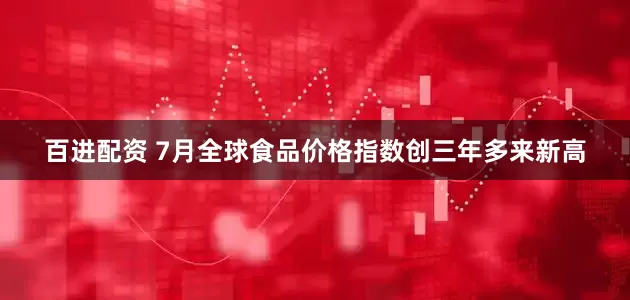 百进配资 7月全球食品价格指数创三年多来新高